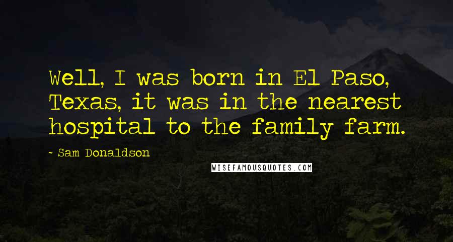 Sam Donaldson Quotes: Well, I was born in El Paso, Texas, it was in the nearest hospital to the family farm.