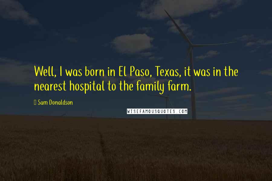 Sam Donaldson Quotes: Well, I was born in El Paso, Texas, it was in the nearest hospital to the family farm.
