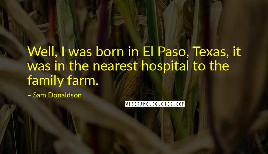 Sam Donaldson Quotes: Well, I was born in El Paso, Texas, it was in the nearest hospital to the family farm.