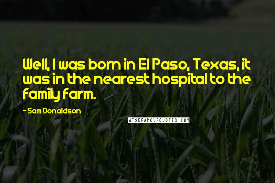 Sam Donaldson Quotes: Well, I was born in El Paso, Texas, it was in the nearest hospital to the family farm.