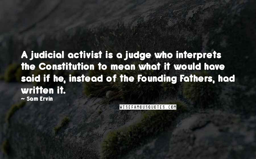 Sam Ervin Quotes: A judicial activist is a judge who interprets the Constitution to mean what it would have said if he, instead of the Founding Fathers, had written it.
