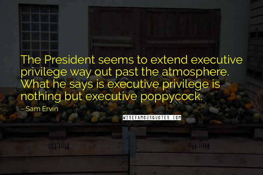 Sam Ervin Quotes: The President seems to extend executive privilege way out past the atmosphere. What he says is executive privilege is nothing but executive poppycock.