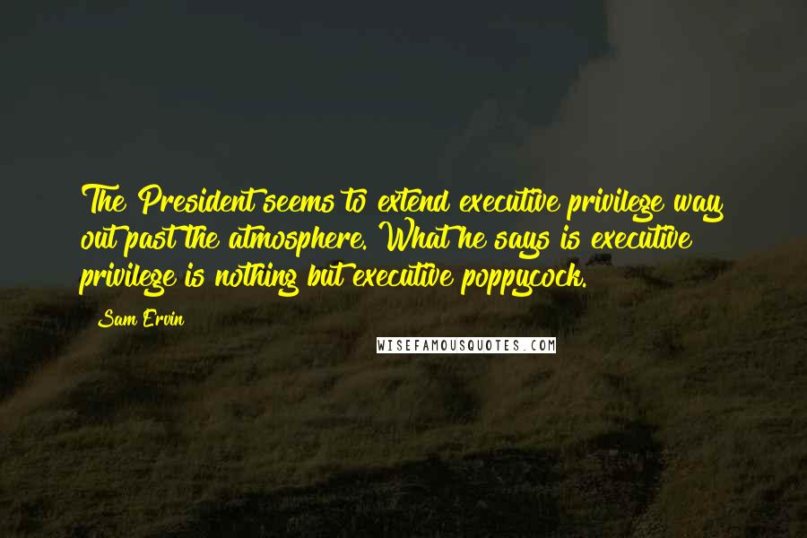 Sam Ervin Quotes: The President seems to extend executive privilege way out past the atmosphere. What he says is executive privilege is nothing but executive poppycock.