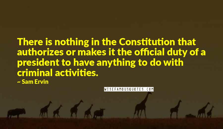 Sam Ervin Quotes: There is nothing in the Constitution that authorizes or makes it the official duty of a president to have anything to do with criminal activities.