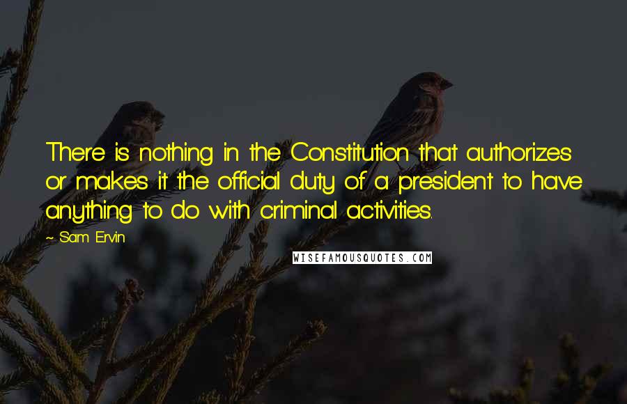 Sam Ervin Quotes: There is nothing in the Constitution that authorizes or makes it the official duty of a president to have anything to do with criminal activities.