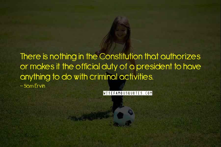 Sam Ervin Quotes: There is nothing in the Constitution that authorizes or makes it the official duty of a president to have anything to do with criminal activities.