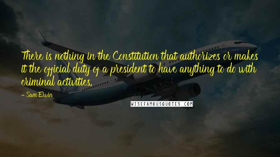 Sam Ervin Quotes: There is nothing in the Constitution that authorizes or makes it the official duty of a president to have anything to do with criminal activities.