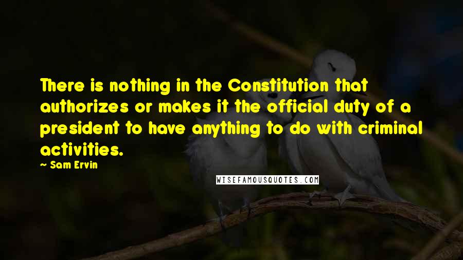 Sam Ervin Quotes: There is nothing in the Constitution that authorizes or makes it the official duty of a president to have anything to do with criminal activities.