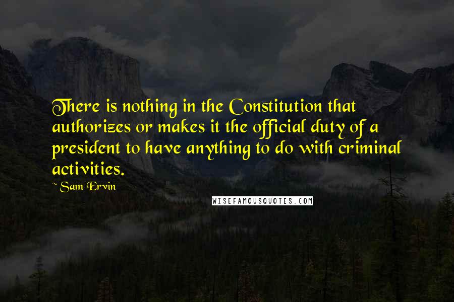 Sam Ervin Quotes: There is nothing in the Constitution that authorizes or makes it the official duty of a president to have anything to do with criminal activities.
