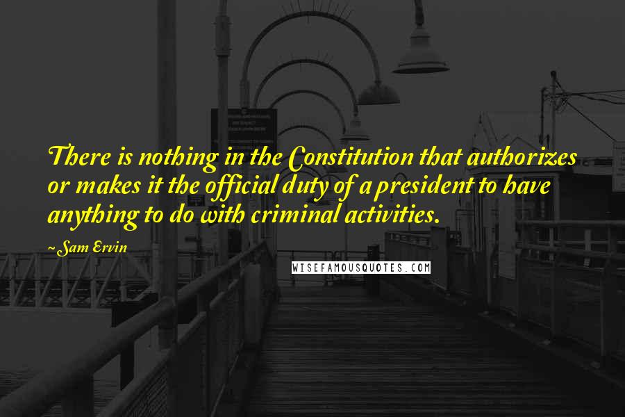 Sam Ervin Quotes: There is nothing in the Constitution that authorizes or makes it the official duty of a president to have anything to do with criminal activities.