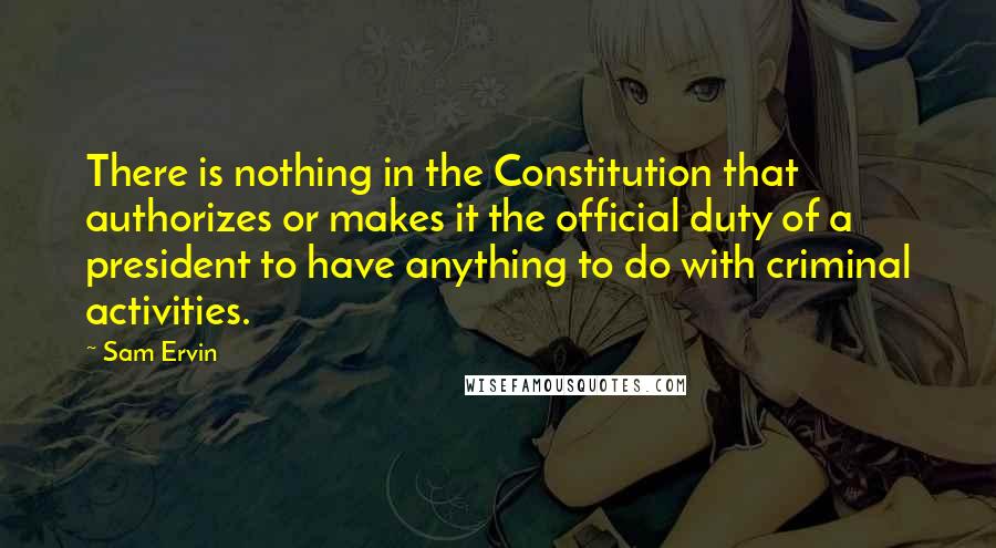 Sam Ervin Quotes: There is nothing in the Constitution that authorizes or makes it the official duty of a president to have anything to do with criminal activities.