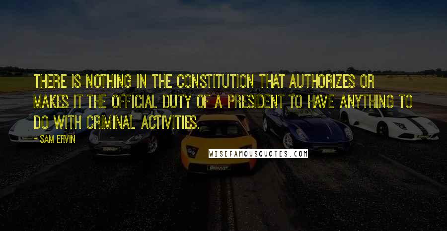 Sam Ervin Quotes: There is nothing in the Constitution that authorizes or makes it the official duty of a president to have anything to do with criminal activities.