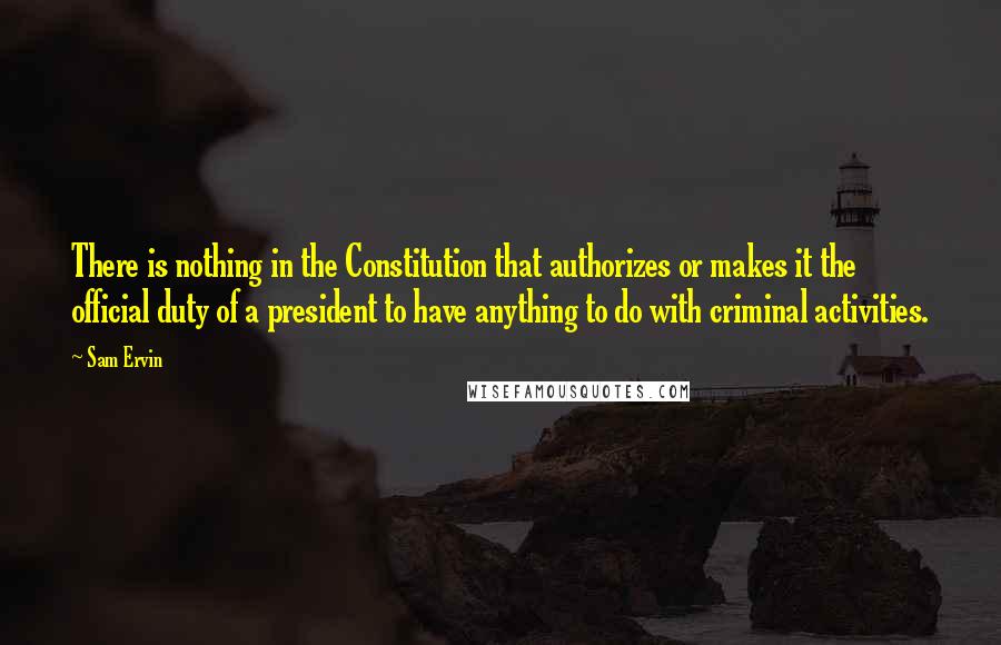 Sam Ervin Quotes: There is nothing in the Constitution that authorizes or makes it the official duty of a president to have anything to do with criminal activities.