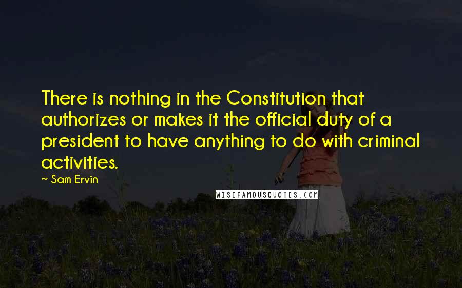 Sam Ervin Quotes: There is nothing in the Constitution that authorizes or makes it the official duty of a president to have anything to do with criminal activities.