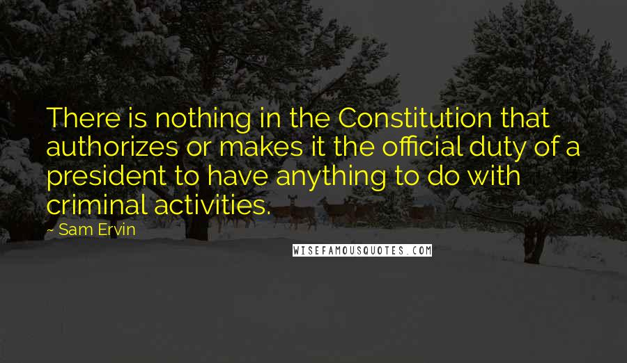 Sam Ervin Quotes: There is nothing in the Constitution that authorizes or makes it the official duty of a president to have anything to do with criminal activities.