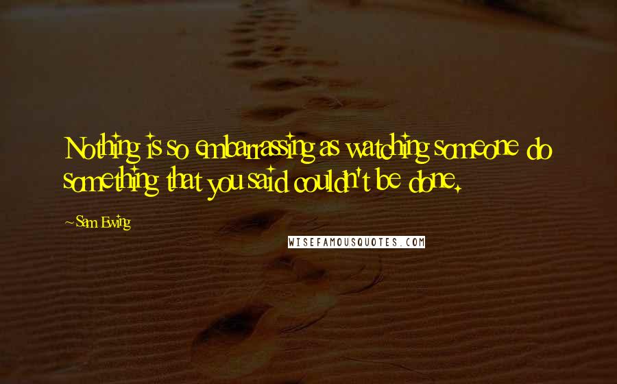 Sam Ewing Quotes: Nothing is so embarrassing as watching someone do something that you said couldn't be done.