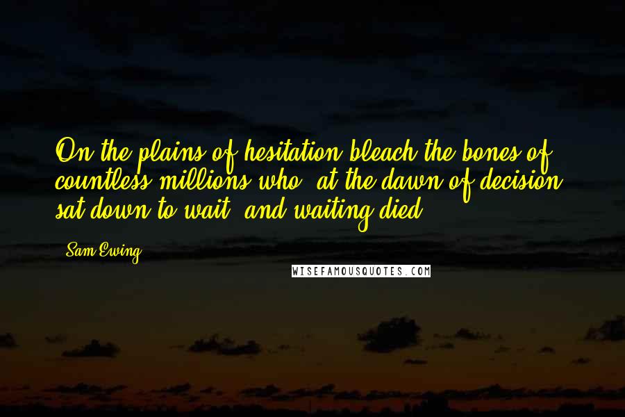 Sam Ewing Quotes: On the plains of hesitation bleach the bones of countless millions who, at the dawn of decision, sat down to wait, and waiting died.