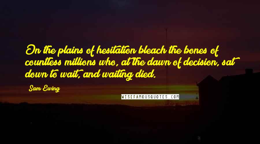 Sam Ewing Quotes: On the plains of hesitation bleach the bones of countless millions who, at the dawn of decision, sat down to wait, and waiting died.