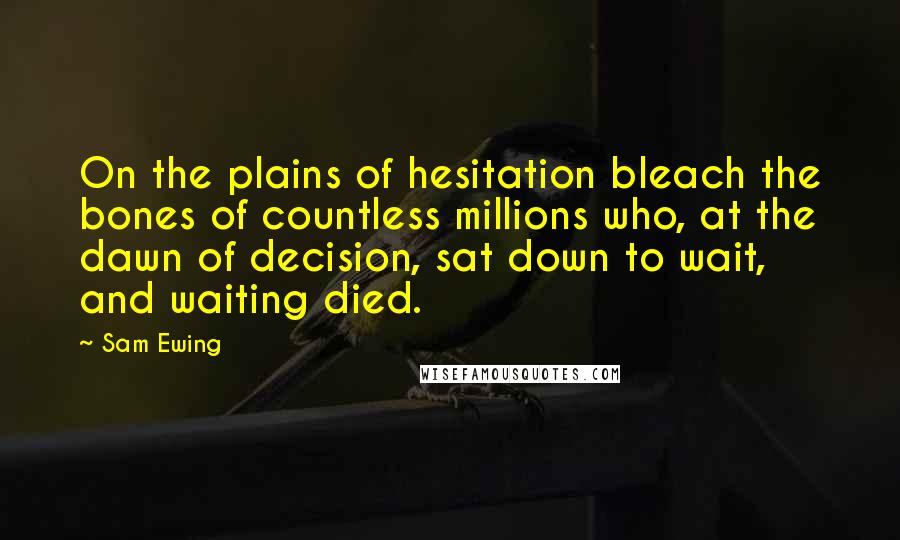 Sam Ewing Quotes: On the plains of hesitation bleach the bones of countless millions who, at the dawn of decision, sat down to wait, and waiting died.