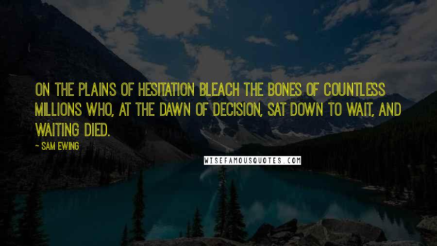 Sam Ewing Quotes: On the plains of hesitation bleach the bones of countless millions who, at the dawn of decision, sat down to wait, and waiting died.