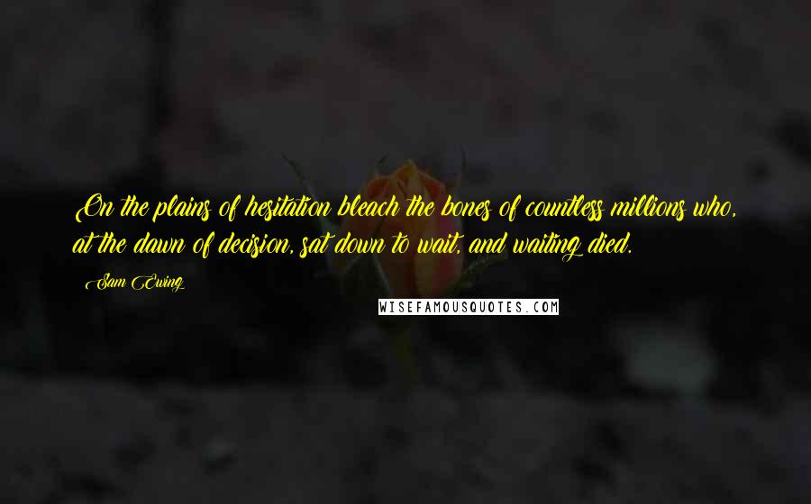 Sam Ewing Quotes: On the plains of hesitation bleach the bones of countless millions who, at the dawn of decision, sat down to wait, and waiting died.