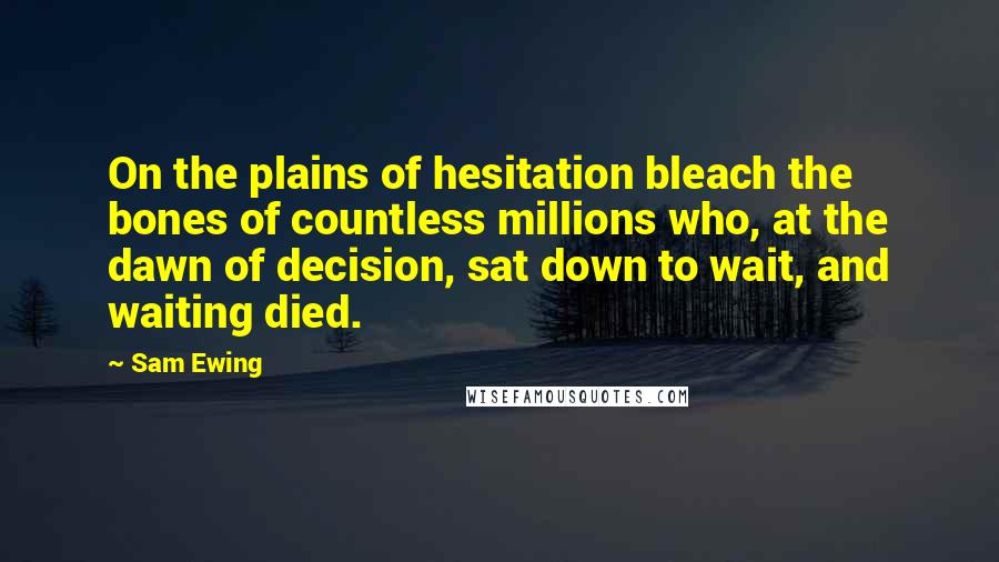 Sam Ewing Quotes: On the plains of hesitation bleach the bones of countless millions who, at the dawn of decision, sat down to wait, and waiting died.