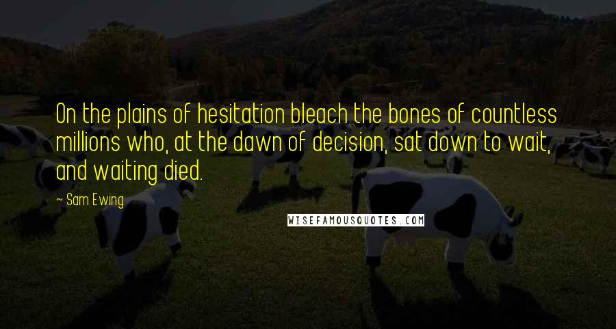 Sam Ewing Quotes: On the plains of hesitation bleach the bones of countless millions who, at the dawn of decision, sat down to wait, and waiting died.