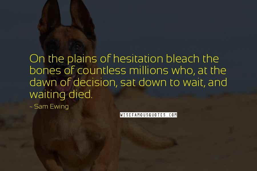 Sam Ewing Quotes: On the plains of hesitation bleach the bones of countless millions who, at the dawn of decision, sat down to wait, and waiting died.