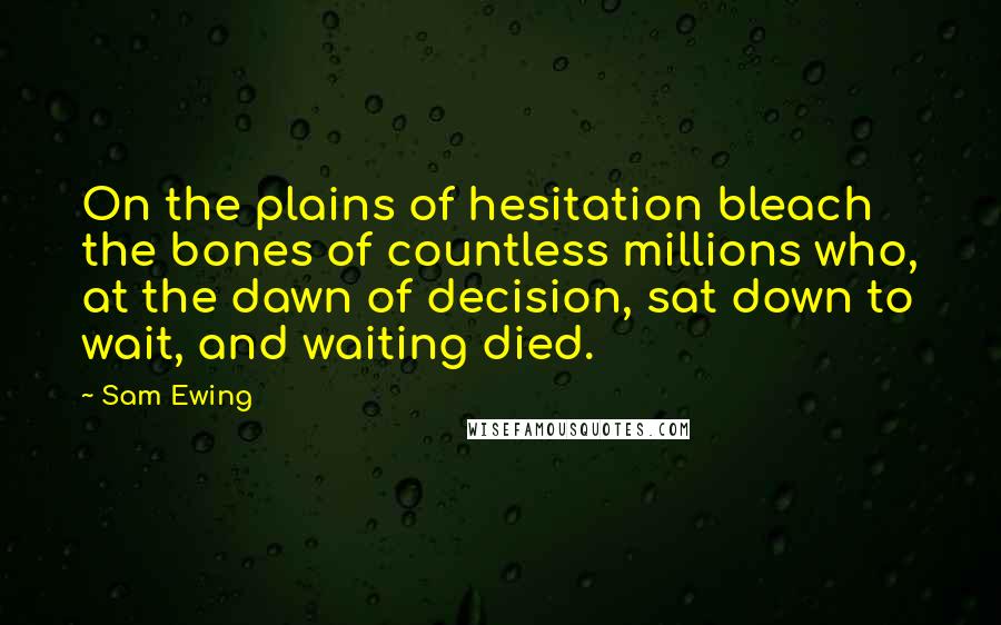 Sam Ewing Quotes: On the plains of hesitation bleach the bones of countless millions who, at the dawn of decision, sat down to wait, and waiting died.