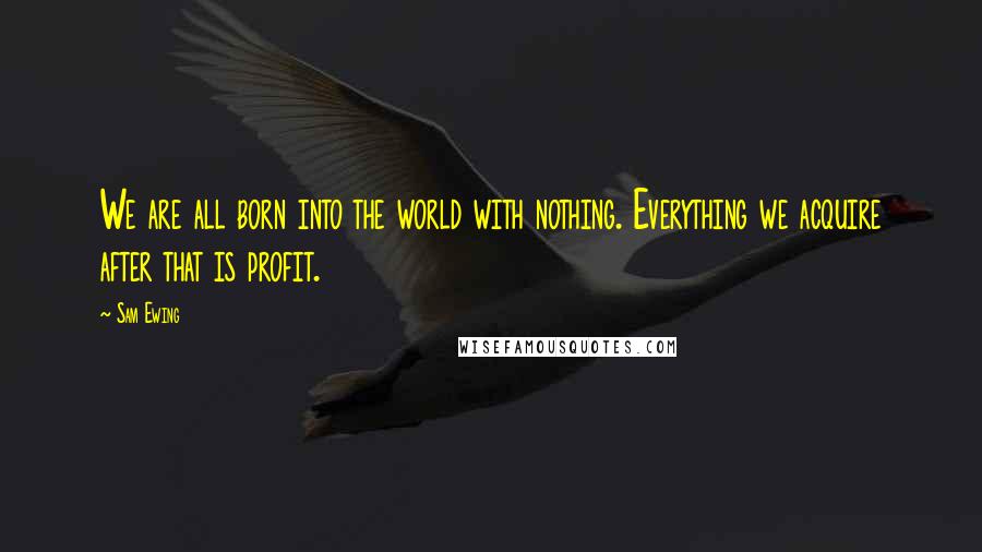 Sam Ewing Quotes: We are all born into the world with nothing. Everything we acquire after that is profit.