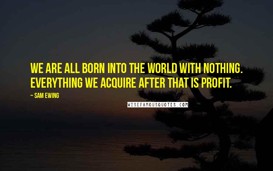 Sam Ewing Quotes: We are all born into the world with nothing. Everything we acquire after that is profit.