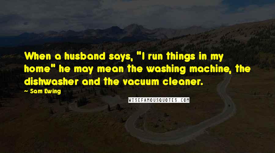 Sam Ewing Quotes: When a husband says, "I run things in my home" he may mean the washing machine, the dishwasher and the vacuum cleaner.