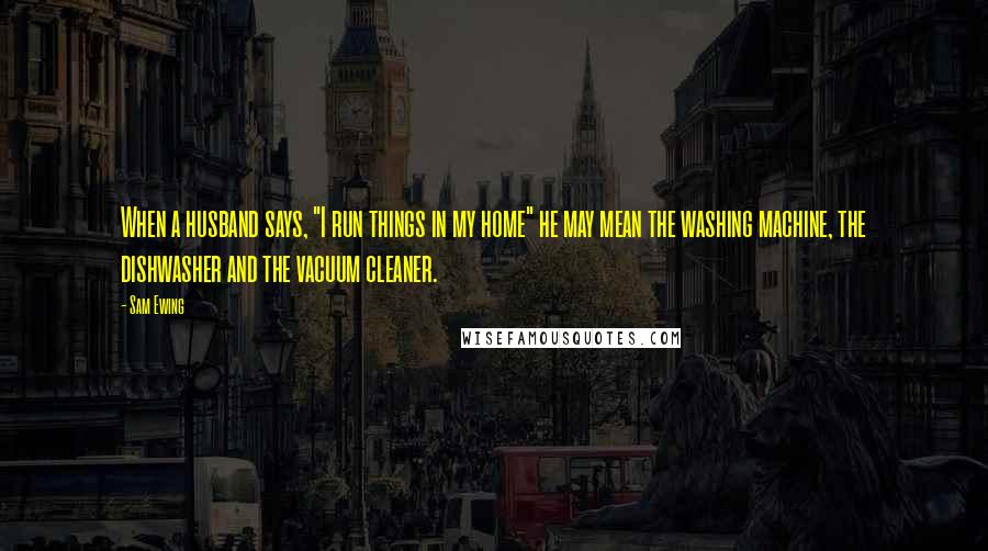 Sam Ewing Quotes: When a husband says, "I run things in my home" he may mean the washing machine, the dishwasher and the vacuum cleaner.