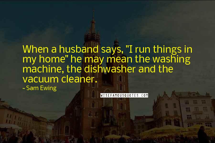 Sam Ewing Quotes: When a husband says, "I run things in my home" he may mean the washing machine, the dishwasher and the vacuum cleaner.