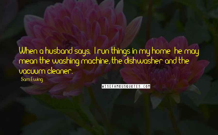 Sam Ewing Quotes: When a husband says, "I run things in my home" he may mean the washing machine, the dishwasher and the vacuum cleaner.