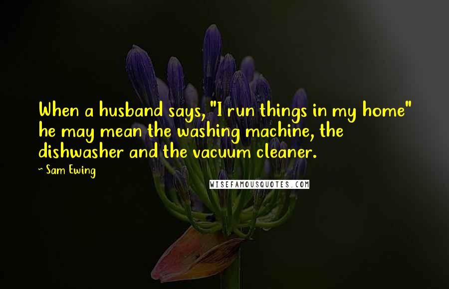 Sam Ewing Quotes: When a husband says, "I run things in my home" he may mean the washing machine, the dishwasher and the vacuum cleaner.