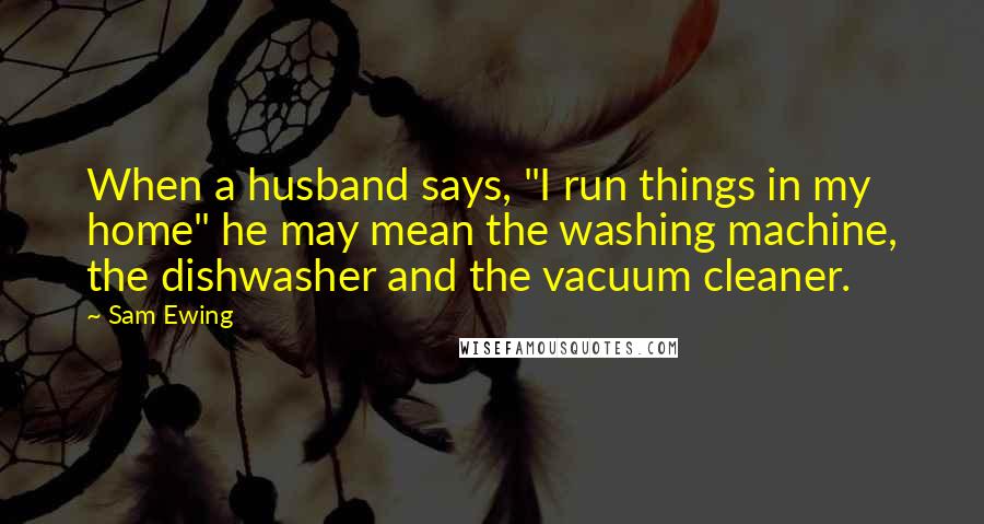 Sam Ewing Quotes: When a husband says, "I run things in my home" he may mean the washing machine, the dishwasher and the vacuum cleaner.