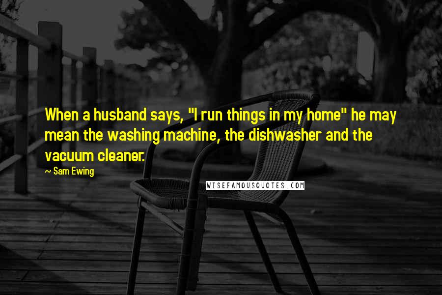 Sam Ewing Quotes: When a husband says, "I run things in my home" he may mean the washing machine, the dishwasher and the vacuum cleaner.