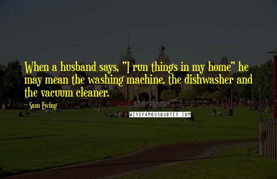 Sam Ewing Quotes: When a husband says, "I run things in my home" he may mean the washing machine, the dishwasher and the vacuum cleaner.