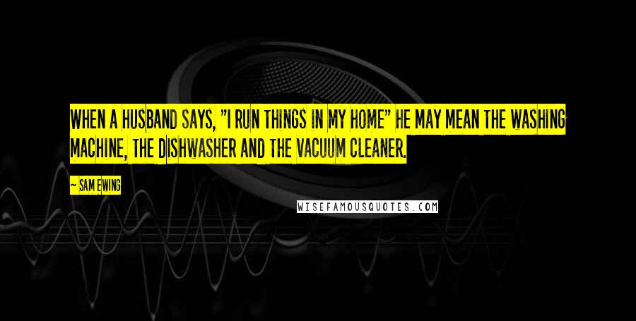 Sam Ewing Quotes: When a husband says, "I run things in my home" he may mean the washing machine, the dishwasher and the vacuum cleaner.