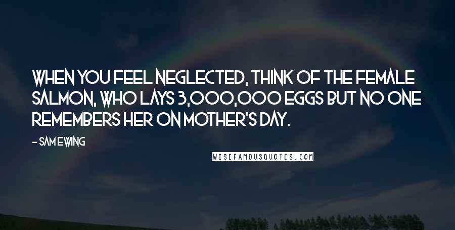 Sam Ewing Quotes: When you feel neglected, think of the female salmon, who lays 3,000,000 eggs but no one remembers her on Mother's Day.