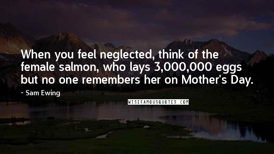 Sam Ewing Quotes: When you feel neglected, think of the female salmon, who lays 3,000,000 eggs but no one remembers her on Mother's Day.