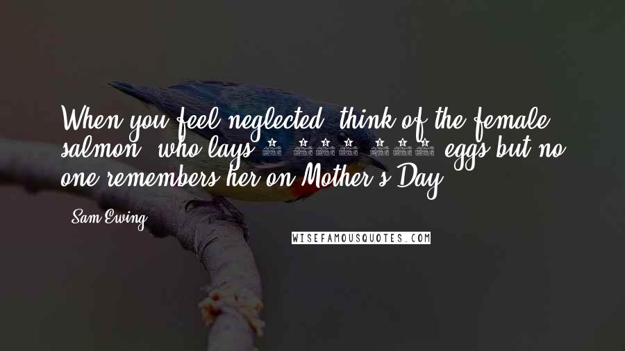 Sam Ewing Quotes: When you feel neglected, think of the female salmon, who lays 3,000,000 eggs but no one remembers her on Mother's Day.