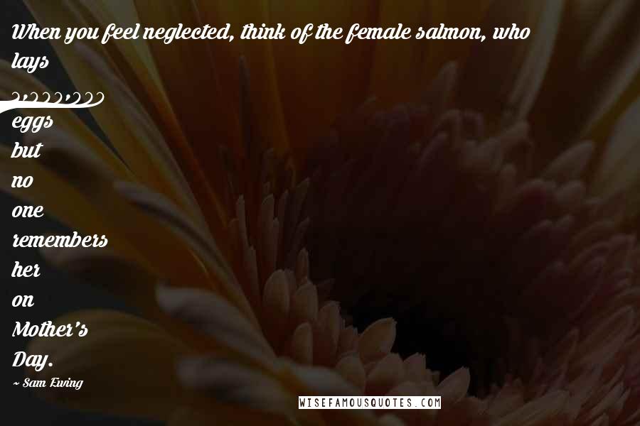 Sam Ewing Quotes: When you feel neglected, think of the female salmon, who lays 3,000,000 eggs but no one remembers her on Mother's Day.