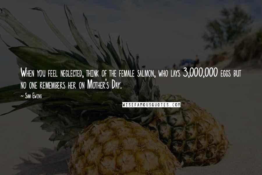 Sam Ewing Quotes: When you feel neglected, think of the female salmon, who lays 3,000,000 eggs but no one remembers her on Mother's Day.