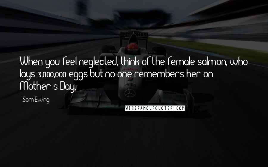 Sam Ewing Quotes: When you feel neglected, think of the female salmon, who lays 3,000,000 eggs but no one remembers her on Mother's Day.