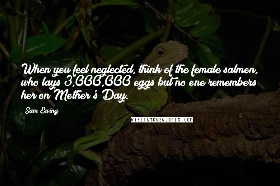 Sam Ewing Quotes: When you feel neglected, think of the female salmon, who lays 3,000,000 eggs but no one remembers her on Mother's Day.