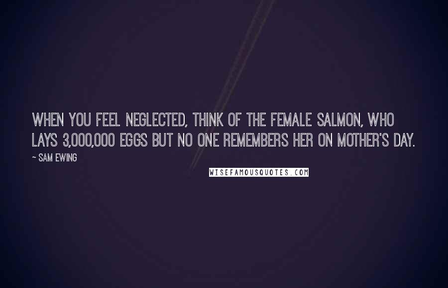Sam Ewing Quotes: When you feel neglected, think of the female salmon, who lays 3,000,000 eggs but no one remembers her on Mother's Day.