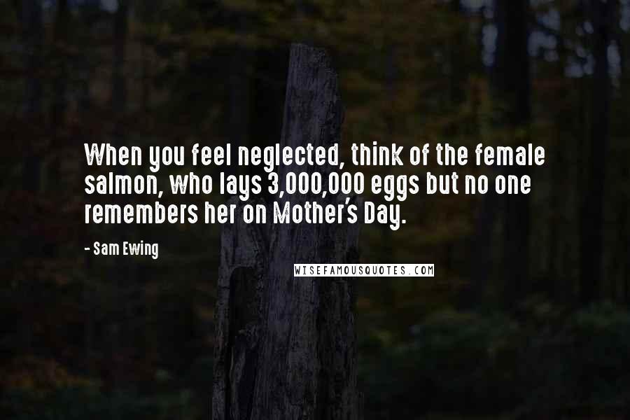 Sam Ewing Quotes: When you feel neglected, think of the female salmon, who lays 3,000,000 eggs but no one remembers her on Mother's Day.