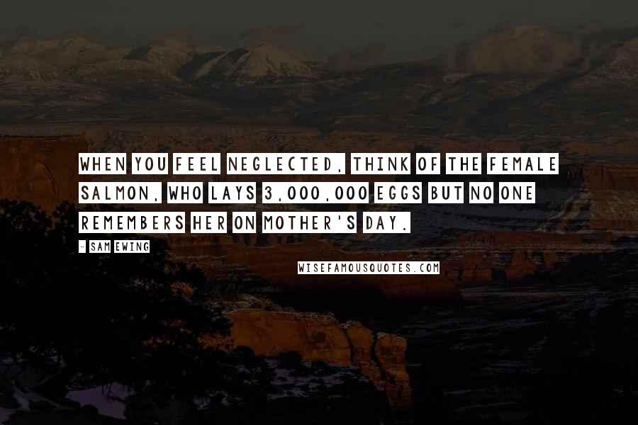 Sam Ewing Quotes: When you feel neglected, think of the female salmon, who lays 3,000,000 eggs but no one remembers her on Mother's Day.